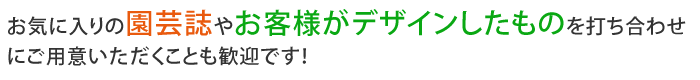 お気に入りの園芸誌やお客様がデザインしたものを打ち合わせにご用意いただくことも歓迎です！