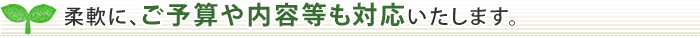 柔軟に、ご予算や内容等も対応いたします。