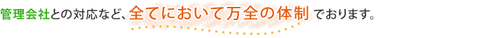 管理人さんをはじめ、管理会社との対応など、全てにおいて万全の体制でおります。